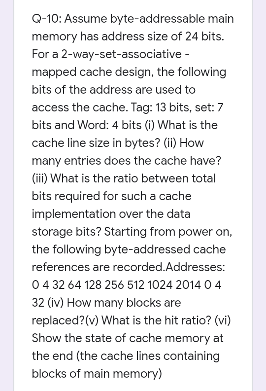 Q-10: Assume byte-addressable main
memory has address size of 24 bits.
For a 2-way-set-associative -
mapped cache design, the following
bits of the address are used to
access the cache. Tag: 13 bits, set: 7
bits and Word: 4 bits (i) What is the
cache line size in bytes? (ii) How
many entries does the cache have?
(iii) What is the ratio between total
bits required for such a cache
implementation over the data
storage bits? Starting from power on,
the following byte-addressed cache
references are recorded.Addresses:
04 32 64 128 256 512 1024 2014 O 4
32 (iv) How many blocks are
replaced?(v) What is the hit ratio? (vi)
Show the state of cache memory at
the end (the cache lines containing
blocks of main memory)
