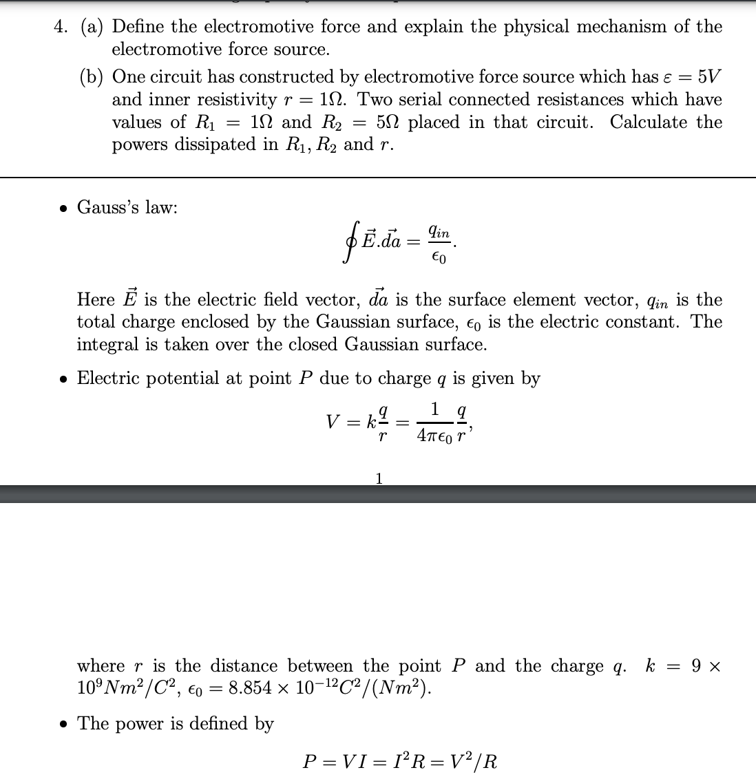 4. (a) Define the electromotive force and explain the physical mechanism of the
electromotive force source.
(b) One circuit has constructed by electromotive force source which has ɛ = 5V
and inner resistivity r = 12. Two serial connected resistances which have
values of R1
1N and R2
5N placed in that circuit. Calculate the
%3D
powers dissipated in R1, R2 and r.
• Gauss's law:
qin
€0
Here E is the electric field vector, da is the surface element vector, qin is the
total charge enclosed by the Gaussian surface, €o is the electric constant. The
integral is taken over the closed Gaussian surface.
• Electric potential at point P due to charge q is given by
V = k2.
1 q
4T€0 r
where r is the distance between the point P and the charge q. k = 9 x
10°NM2/C², eo
= 8.854 × 10-12C²/(Nm²).
• The power is defined by
P = VI = I²R= V² /R
