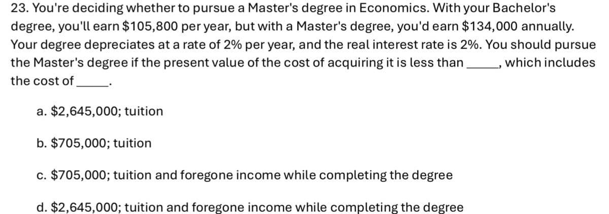 23. You're deciding whether to pursue a Master's degree in Economics. With your Bachelor's
degree, you'll earn $105,800 per year, but with a Master's degree, you'd earn $134,000 annually.
Your degree depreciates at a rate of 2% per year, and the real interest rate is 2%. You should pursue
the Master's degree if the present value of the cost of acquiring it is less than _, which includes
the cost of
a. $2,645,000; tuition
b. $705,000; tuition
c. $705,000; tuition and foregone income while completing the degree
d. $2,645,000; tuition and foregone income while completing the degree