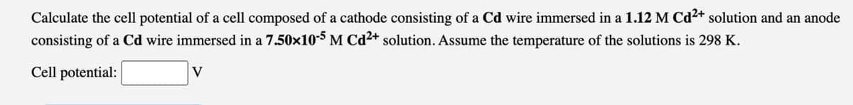 Calculate the cell potential of a cell composed of a cathode consisting of a Cd wire immersed in a 1.12 M Cd 2+ solution and an anode
consisting of a Cd wire immersed in a 7.50×10-5 M Cd2+ solution. Assume the temperature of the solutions is 298 K.
Cell potential:
V