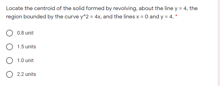 Locate the centroid of the solid formed by revolving, about the line y = 4, the
region bounded by the curve y^2 = 4x, and the lines x = 0 and y = 4. *
0.8 unit
1.5 units
O 1.0 unit
2.2 units
