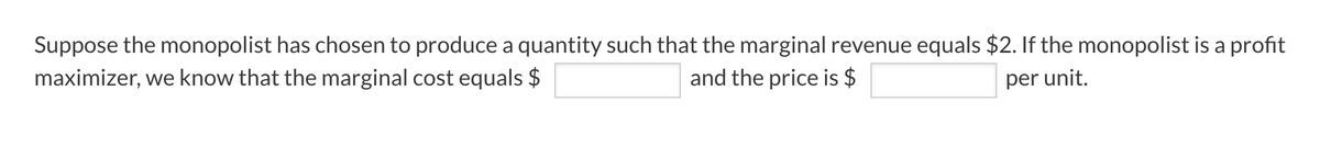 Suppose the monopolist has chosen to produce a quantity such that the marginal revenue equals $2. If the monopolist is a profit
maximizer, we know that the marginal cost equals $
and the price is $
per unit.