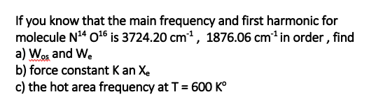 If you know that the main frequency and first harmonic for
molecule N4 0t6 is 3724.20 cm1, 1876.06 cm in order , find
a) Wos and We
b) force constant K an Xe
c) the hot area frequency at T = 600 K°

