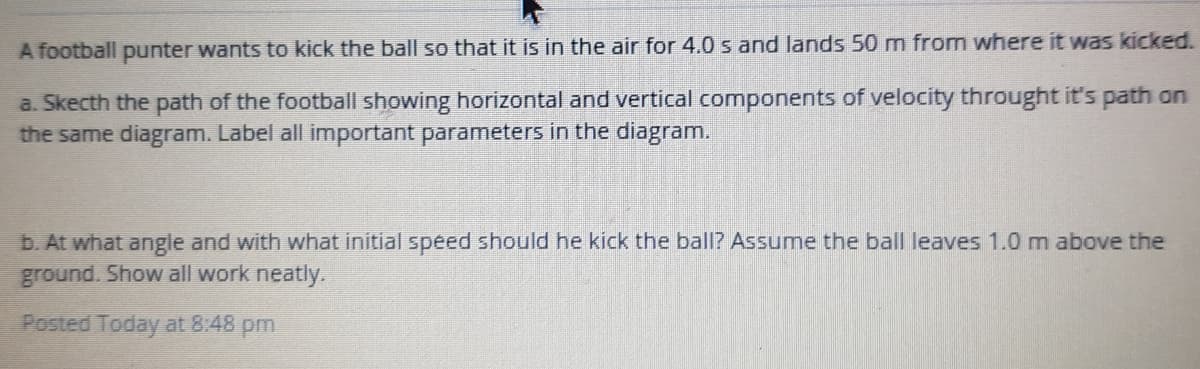 A football punter wants to kick the ball so that it is in the air for 4.0 s and lands 50 m from where it was kicked.
a. Skecth the path of the football showing horizontal and vertical components of velocity throught it's path on
the same diagram. Label all important parameters in the diagram.
b. At what angle and with what initial speed should he kick the ball? Assume the ball leaves 1.0 m above the
ground. Show all work neatly.
Posted Today at 8:48 pm
