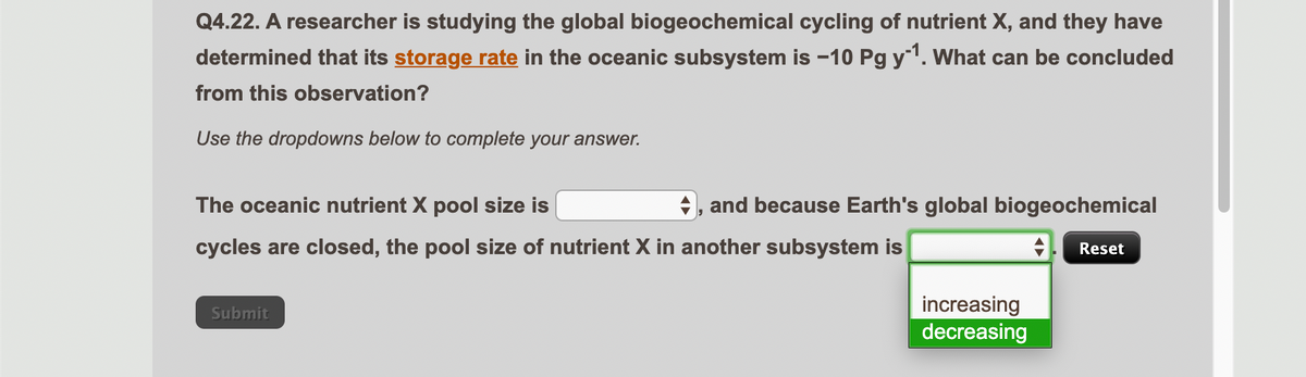 Q4.22. A researcher is studying the global biogeochemical cycling of nutrient X, and they have
determined that its storage rate in the oceanic subsystem is -10 Pg y^¹. What can be concluded
from this observation?
Use the dropdowns below to complete your answer.
The oceanic nutrient X pool size is
cycles are closed, the pool size of nutrient X in another subsystem is
◆, and because Earth's global biogeochemical
Submit
increasing
decreasing
Reset