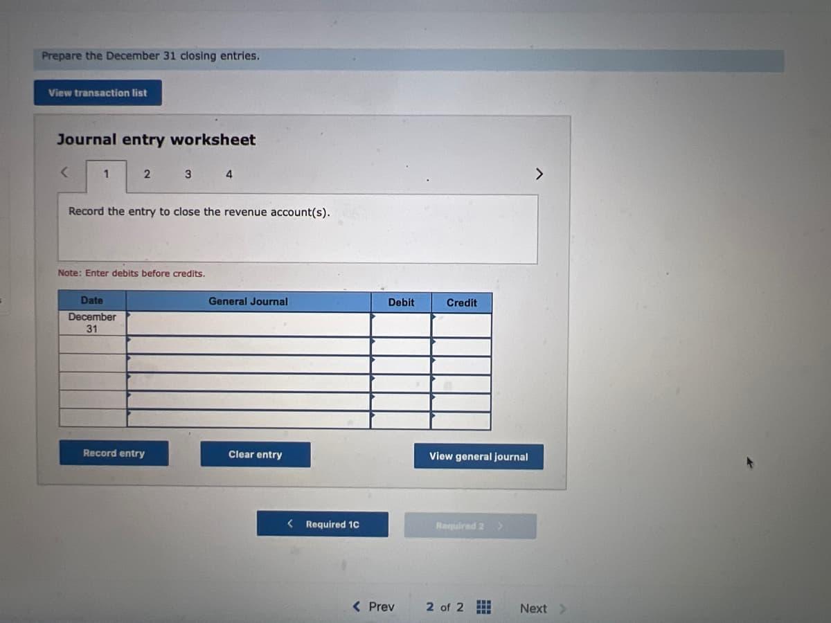 Prepare the December 31 closing entries.
View transaction list
Journal entry worksheet
<
1
2 3 4
Record the entry to close the revenue account(s).
Note: Enter debits before credits.
Date
December
31
Record entry
General Journal
Clear entry
< Required 10
Debit
< Prev
Credit
View general journal
Required 2 >
2 of 2
HH
HH
>
Next >