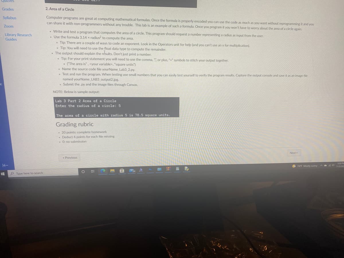 Quizzes
Grades
2. Area of a Circle
Computer programs are great at computing mathematical formulas. Once the formula is properly encoded you can use the code as much as you want without reprogramming it and you
can share it with non-programmers without any trouble. This lab is an example of such a formula. Once you program it you won't have to worry about the area of a circle again.
Syllabus
Zoom
• Write and test a program that computes the area ofa circle. This program should request a number representing a radius as input from the user.
• Use the formula 3.14 x radius to compute the area.
• Tip: There are a couple of ways to code an exponent. Look in the Operators unit for help (and you can't use an x for multiplication).
• Tip: You will need to use the float data type to compute the remainder.
- The output should explain the results. Don't just print a number.
• Tip: For your print statement you will need to use the comma, or plus, +symbols to stitch your output together.
- (The area is", <your variable>, "square units")
Library Research
Guides
Name the source code file yourName Lab3 2.py.
. Test and run the program. When testing use small numbers that you can easily test vourself to verify the program results. Capture the output console and save it as an image file
named yourName LAB3 output2.jpg.
• Submit the py and the image files through Canvas.
NOTE: Below is sample output:
Lab 3 Part 2 Area of a Circle
Enter the radius of a circle: 5
The area of a circle with radius 5 is 78.5 square units.
Grading rubric
20 points: complete homework
- Deduct 4 points for each file missing
O: no submission
Next
- Previous
550 PN
74'F Mostly sunny
P Type here to search
