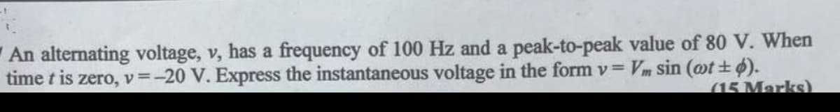 An alternating voltage, v, has a frequency of 100 Hz and a peak-to-peak value of 80 V. When
Vm sin (wt±).
time t is zero, v=-20 V. Express the instantaneous voltage in the form v =
(15 Marks)