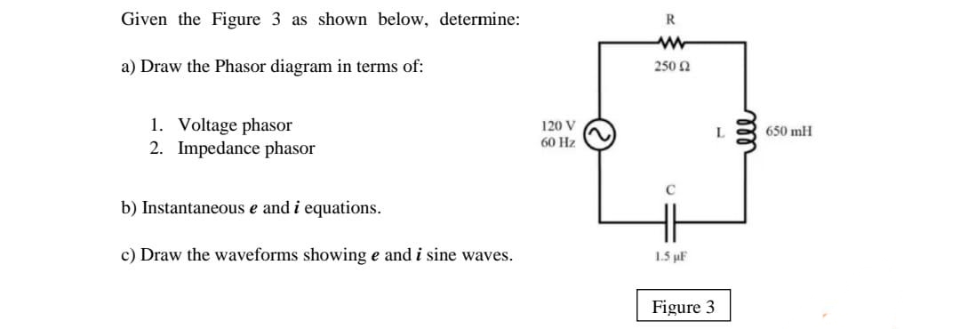 Given the Figure 3 as shown below, determine:
R
a) Draw the Phasor diagram in terms of:
250 2
1. Voltage phasor
2. Impedance phasor
120 V
60 Hz
L
650 mH
b) Instantaneous e and i equations.
c) Draw the waveforms showing e and i sine waves.
1.5 uF
Figure 3
ell
