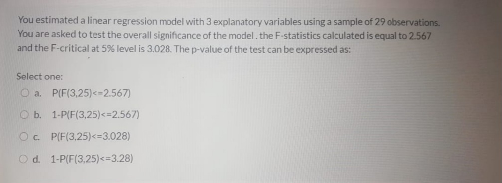 You estimated a linear regression model with 3 explanatory variables using a sample of 29 observations.
You are asked to test the overall significance of the model.the F-statistics calculated is equal to 2.567
and the F-critical at 5% level is 3.028. The p-value of the test can be expressed as:
Select one:
O a. P(F(3,25)<=2.567)
O b. 1-P(F(3,25)<=2.567)
O c. P(F(3,25)<3.028)
O d. 1-P(F(3,25)<33.28)
