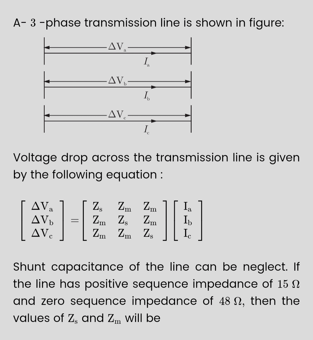 A-3-phase transmission line is shown in figure:
AV₂
AV b
AVC
-AV₂-
1-
=
-AV-
a
I
Voltage drop across the transmission line is given
by the following equation:
I
Z₂ Zm Zm
Zm Zs Zm
Zm Zm Zs
][
Ia
Ib
C
Shunt capacitance of the line can be neglect. If
the line has positive sequence impedance of 15 N
and zero sequence impedance of 48 , then the
values of Z, and Zm will be