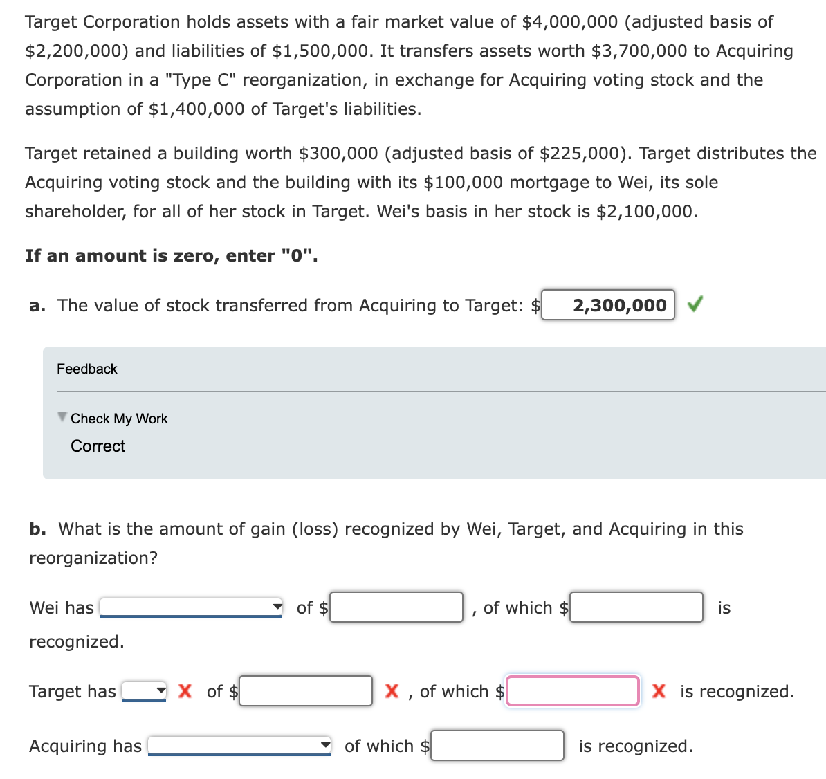 Target Corporation holds assets with a fair market value of $4,000,000 (adjusted basis of
$2,200,000) and liabilities of $1,500,000. It transfers assets worth $3,700,000 to Acquiring
Corporation in a "Type C" reorganization, in exchange for Acquiring voting stock and the
assumption of $1,400,000 of Target's liabilities.
Target retained a building worth $300,000 (adjusted basis of $225,000). Target distributes the
Acquiring voting stock and the building with its $100,000 mortgage to Wei, its sole
shareholder, for all of her stock in Target. Wei's basis in her stock is $2,100,000.
If an amount is zero, enter "0".
a. The value of stock transferred from Acquiring to Target:
2,300,000
Feedback
Check My Work
Correct
b. What is the amount of gain (loss) recognized by Wei, Target, and Acquiring in this
reorganization?
Wei has
recognized.
of $
of which $
is
X, of which $
X is recognized.
is recognized.
Target has
of $
Acquiring has
of which $