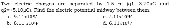 Two electric charges are separated by 1.5 m (q1=-3.70µC and
q2=+5.10µC). Find the electric potential midway between them.
a. 9.11x104v
c. 7.11x104V
b. 8.11 x10+V
d. 6.11x10+V
