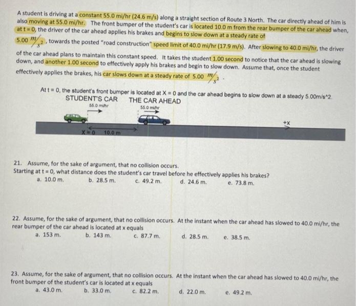 A student is driving at a constant 55.0 mi/hr (24.6 m/s) along a straight section of Route 3 North. The car directly ahead of him is
also moving at 55.0 mi/hr. The front bumper of the student's car is located 10.0 m from the rear bumper of the car ahead when,
at t=0, the driver of the car ahead applies his brakes and begins to slow down at a steady rate of
5.00
m/2. towards the posted "road construction" speed limit of 40.0 mi/hr (17.9 m/s). After slowing to 40.0 mi/hr, the driver
of the car ahead plans to maintain this constant speed. It takes the student 1.00 second to notice that the car ahead is slowing
down, and another 1.00 second to effectively apply his brakes and begin to slow down. Assume that, once the student
effectively applies the brakes, his car slows down at a steady rate of 5.00 m
At t=0, the student's front bumper is located at X = 0 and the car ahead begins to slow down at a steady 5.00m/s^2
STUDENT'S CAR THE CAR AHEAD
55.0 milh
55.0 mihr
X=0 10.0 m
21. Assume, for the sake of argument, that no collision occurs.
Starting at t= 0, what distance does the student's car travel before he effectively applies his brakes?
b. 28.5 m.
a. 10.0 m.
c. 49.2 m.
d. 24.6 m.
e. 73.8 m.
22. Assume, for the sake of argument, that no collision occurs. At the instant when the car ahead has slowed to 40.0 mi/hr, the
rear bumper of the car ahead is located at x equals
a. 153 m.
b. 143 m.
c. 87.7 m.
d. 28.5 m.
e. 38.5 m.
23. Assume, for the sake of argument, that no collision occurs. At the instant when the car ahead has slowed to 40.0 mi/hr, the
front bumper of the student's car is located at x equals
a. 43.0 m.
b. 33.0 m.
c. 82.2 m.
d. 22.0 m.
e. 49.2 m.