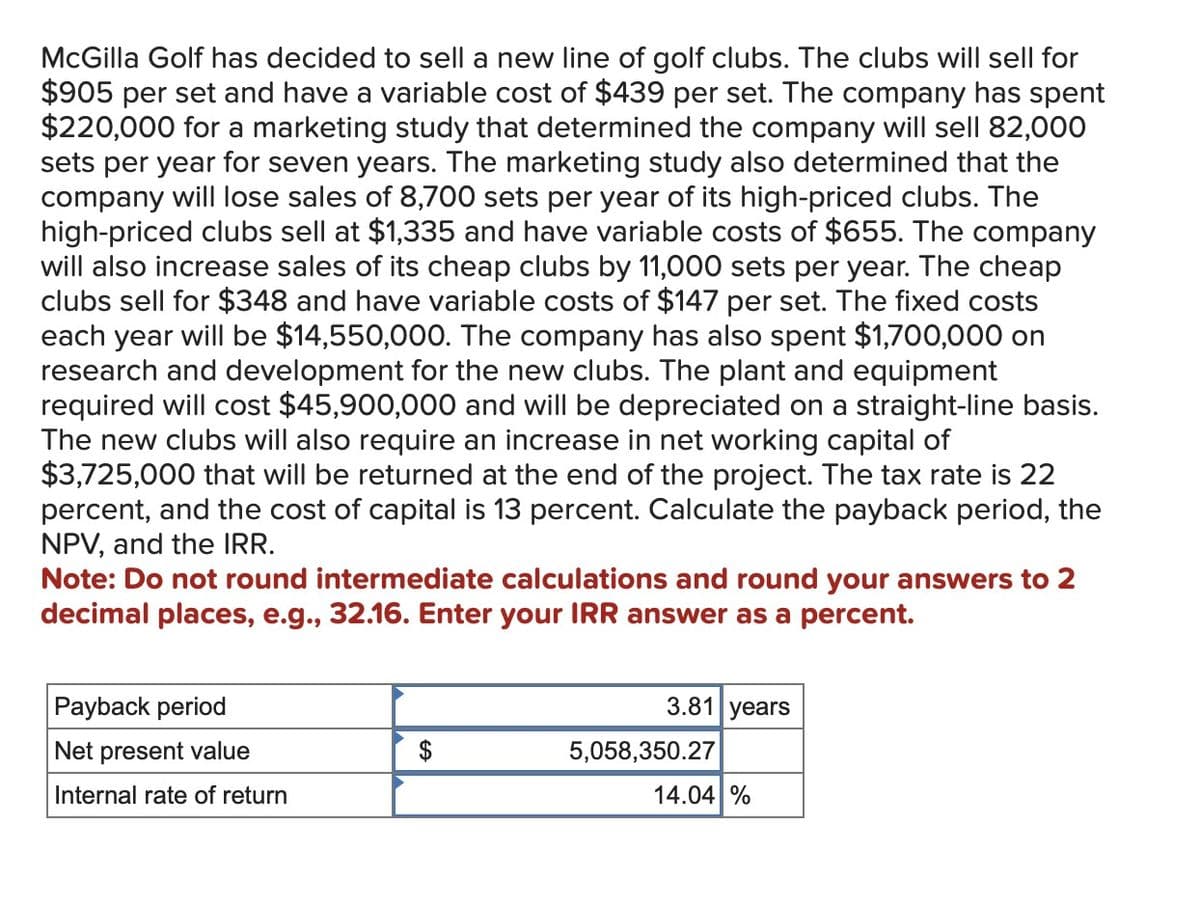 McGilla Golf has decided to sell a new line of golf clubs. The clubs will sell for
$905 per set and have a variable cost of $439 per set. The company has spent
$220,000 for a marketing study that determined the company will sell 82,000
sets per year for seven years. The marketing study also determined that the
company will lose sales of 8,700 sets per year of its high-priced clubs. The
high-priced clubs sell at $1,335 and have variable costs of $655. The company
will also increase sales of its cheap clubs by 11,000 sets per year. The cheap
clubs sell for $348 and have variable costs of $147 per set. The fixed costs
each year will be $14,550,000. The company has also spent $1,700,000 on
research and development for the new clubs. The plant and equipment
required will cost $45,900,000 and will be depreciated on a straight-line basis.
The new clubs will also require an increase in net working capital of
$3,725,000 that will be returned at the end of the project. The tax rate is 22
percent, and the cost of capital is 13 percent. Calculate the payback period, the
NPV, and the IRR.
Note: Do not round intermediate calculations and round your answers to 2
decimal places, e.g., 32.16. Enter your IRR answer as a percent.
Payback period
Net present value
Internal rate of return
3.81 years
5,058,350.27
14.04 %