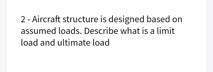 2 - Aircraft structure is designed based on
assumed loads. Describe what is a limit
load and ultimate load
