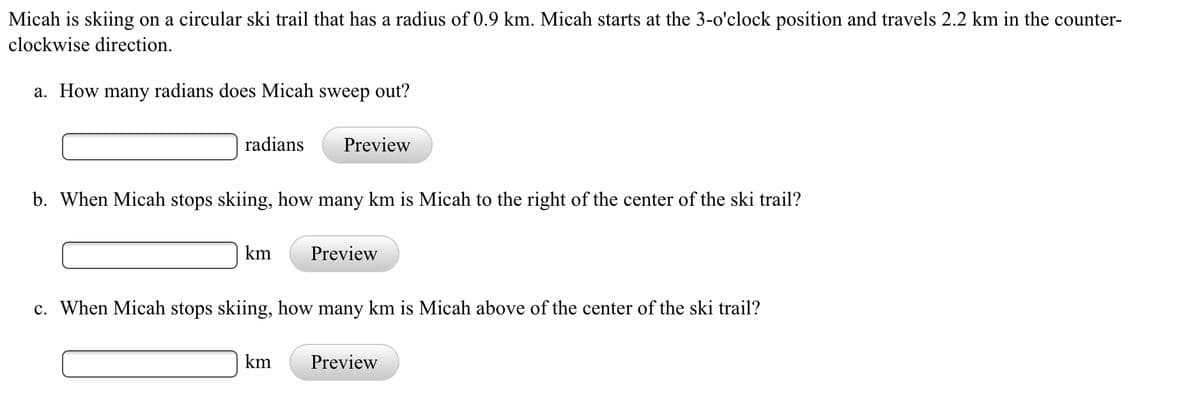 Micah is skiing on a circular ski trail that has a radius of 0.9 km. Micah starts at the 3-o'clock position and travels 2.2 km in the counter-
clockwise direction.
a. How many radians does Micah sweep out?
radians
Preview
b. When Micah stops skiing, how many km is Micah to the right of the center of the ski trail?
km
Preview
c. When Micah stops skiing, how many km is Micah above of the center of the ski trail?
km
Preview

