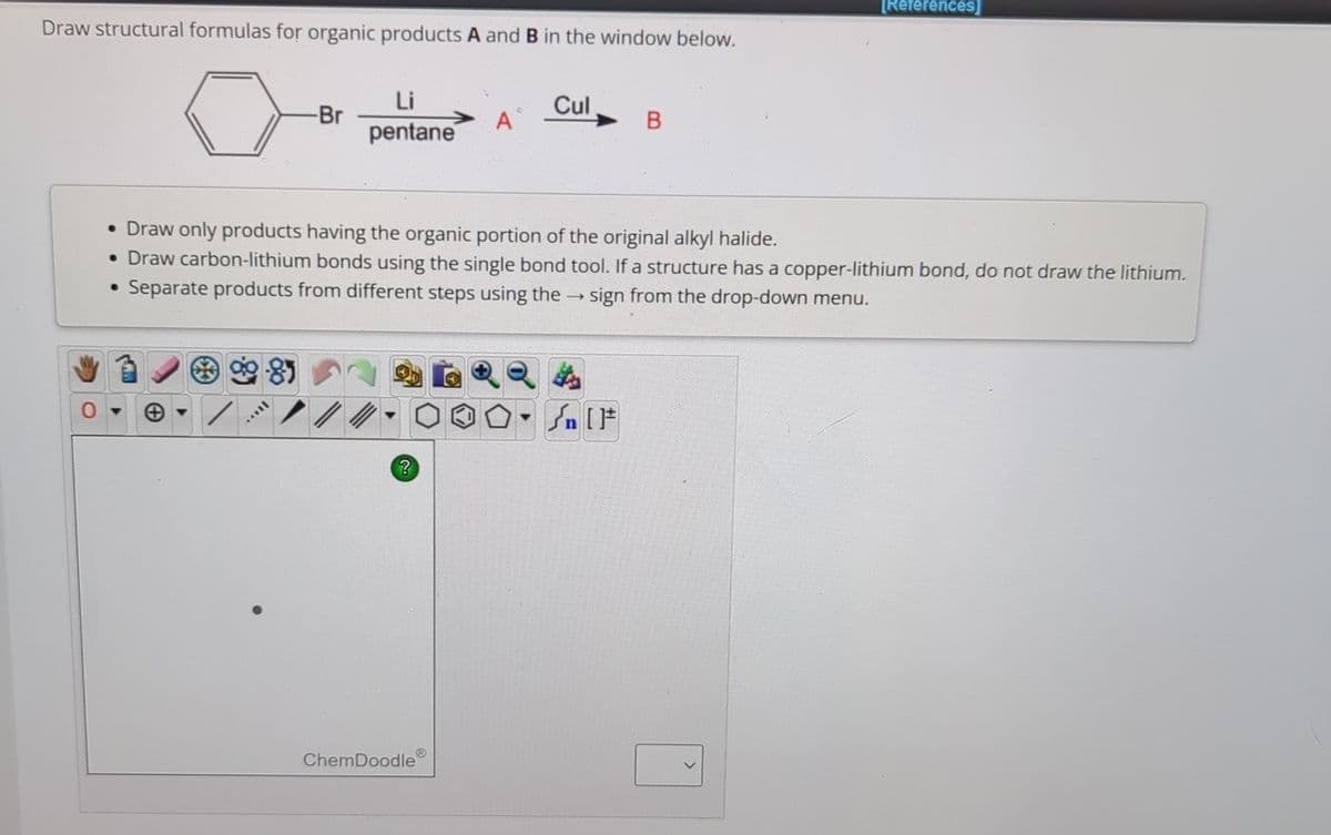 Draw structural formulas for organic products A and B in the window below.
-Br
Li
pentane
Cul
A
B
[References]
•Draw only products having the organic portion of the original alkyl halide.
•Draw carbon-lithium bonds using the single bond tool. If a structure has a copper-lithium bond, do not draw the lithium.
Separate products from different steps using the → sign from the drop-down menu.
?
ChemDoodle