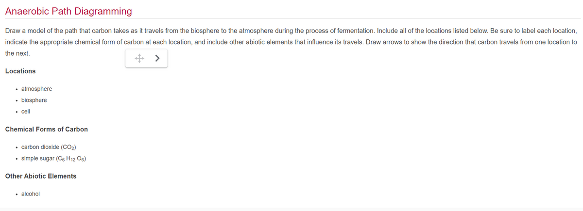 Anaerobic Path Diagramming
Draw a model of the path that carbon takes as it travels from the biosphere to the atmosphere during the process of fermentation. Include all of the locations listed below. Be sure to label each location,
indicate the appropriate chemical form of carbon at each location, and include other abiotic elements that influence its travels. Draw arrows to show the direction that carbon travels from one location to
the next.
>
Locations
• atmosphere
• biosphere
• cell
Chemical Forms of Carbon
• carbon dioxide (CO2)
simple sugar (C6 H12 06)
Other Abiotic Elements
.
alcohol