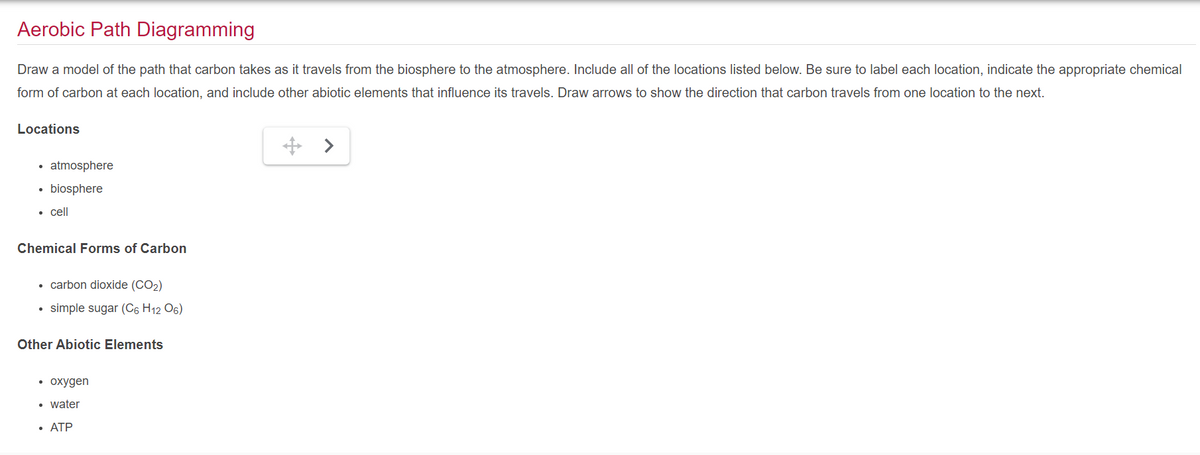 Aerobic Path Diagramming
Draw a model of the path that carbon takes as it travels from the biosphere to the atmosphere. Include all of the locations listed below. Be sure to label each location, indicate the appropriate chemical
form of carbon at each location, and include other abiotic elements that influence its travels. Draw arrows to show the direction that carbon travels from one location to the next.
Locations
●
atmosphere
biosphere
• cell
Chemical Forms of Carbon
• carbon dioxide (CO2)
simple sugar (C6 H12 O6)
•
Other Abiotic Elements
• oxygen
water
• ATP
>
