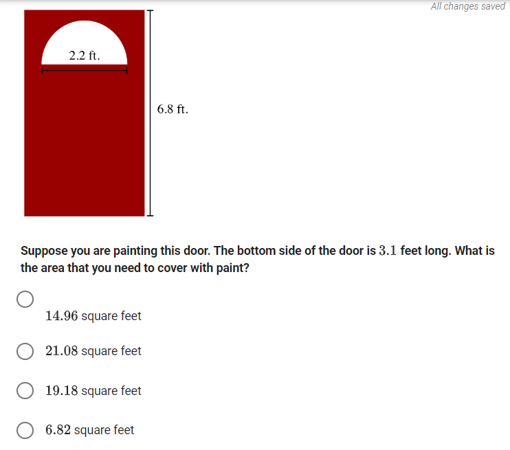 2.2 ft.
6.8 ft.
All changes saved
Suppose you are painting this door. The bottom side of the door is 3.1 feet long. What is
the area that you need to cover with paint?
14.96 square feet
21.08 square feet
19.18 square feet
6.82 square feet