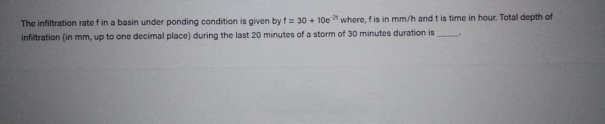 The infiltration rate f in a basin under ponding condition is given by f= 30 + 10e 2t where, f is in mm/h and t is time in hour. Total depth of
infiltration (in mm, up to one decimal place) during the last 20 minutes of a storm of 30 minutes duration is