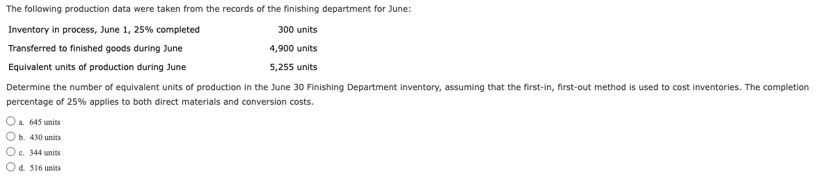 The following production data were taken from the records of the finishing department for June:
Inventory in process, June 1, 25% completed
Transferred to finished goods during June
300 units
4,900 units
Equivalent units of production during June
5,255 units
Determine the number of equivalent units of production in the June 30 Finishing Department inventory, assuming that the first-in, first-out method is used to cost inventories. The completion
percentage of 25% applies to both direct materials and conversion costs.
a. 645 units
b. 430 units
c. 344 units
Od. 516 units