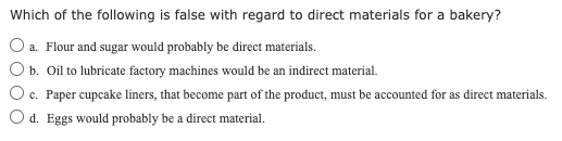 Which of the following is false with regard to direct materials for a bakery?
a. Flour and sugar would probably be direct materials.
b. Oil to lubricate factory machines would be an indirect material.
c. Paper cupcake liners, that become part of the product, must be accounted for as direct materials.
Od. Eggs would probably be a direct material.