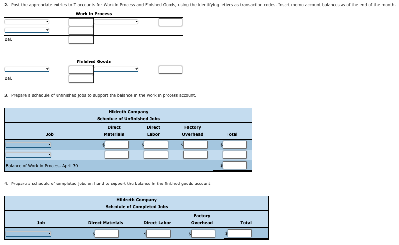 2. Post the appropriate entries to T accounts for Work in Process and Finished Goods, using the identifying letters as transaction codes. Insert memo account balances as of the end of the month.
Work in Process
Bal.
Bal.
Finished Goods
3. Prepare a schedule of unfinished jobs to support the balance in the work in process account.
Job
Balance of Work in Process, April 30
Hildreth Company
Schedule of Unfinished Jobs
Direct
Materials
Direct
Labor
Factory
Overhead
Total
4. Prepare a schedule of completed jobs on hand to support the balance in the finished goods account.
Hildreth Company
Schedule of Completed Jobs
Factory
Direct Labor
Overhead
Total
Job
Direct Materials