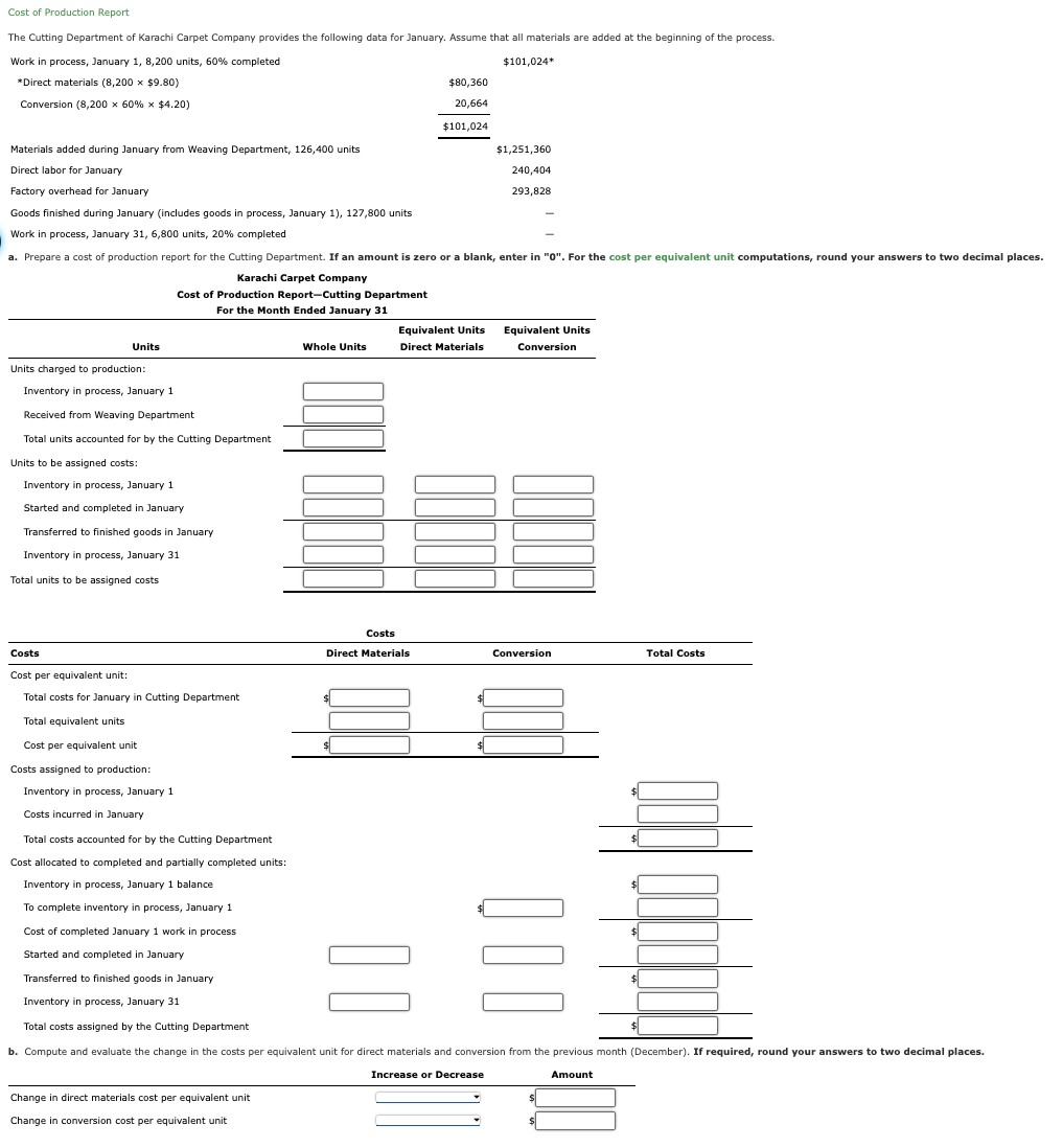 Cost of Production Report
The Cutting Department of Karachi Carpet Company provides the following data for January. Assume that all materials are added at the beginning of the process.
Work in process, January 1, 8,200 units, 60% completed
*Direct materials (8,200 x $9.80)
$101,024*
$80,360
Conversion (8,200 × 60% x $4.20)
20,664
$101,024
Materials added during January from Weaving Department, 126,400 units
Direct labor for January
Factory overhead for January
$1,251,360
240,404
293,828
Goods finished during January (includes goods in process, January 1), 127,800 units
Work in process, January 31, 6,800 units, 20% completed
a. Prepare a cost of production report for the Cutting Department. If an amount is zero or a blank, enter in "0". For the cost per equivalent unit computations, round your answers to two decimal places.
Karachi Carpet Company
Cost of Production Report-Cutting Department
Units
Units charged to production:
Inventory in process, January 1
For the Month Ended January 31
Whole Units
Equivalent Units
Direct Materials
Equivalent Units
Conversion
Received from Weaving Department
Total units accounted for by the Cutting Department
Units to be assigned costs:
Inventory in process, January 1
Started and completed in January
Transferred to finished goods in January
Inventory in process, January 31
Total units to be assigned costs
Costs
Cost per equivalent unit:
Total costs for January in Cutting Department
Total equivalent units
Cost per equivalent unit
Costs assigned to production:
Inventory in process, January 1
Costs incurred in January
Total costs accounted for by the Cutting Department
Cost allocated to completed and partially completed units:
Inventory in process, January 1 balance
To complete inventory in process, January 1
Cost of completed January 1 work in process
Started and completed in January
Transferred to finished goods in January
Inventory in process, January 31
Total costs assigned by the Cutting Department
Costs
Direct Materials
Conversion
Total Costs
| |
| | |
$
b. Compute and evaluate the change in the costs per equivalent unit for direct materials and conversion from the previous month (December). If required, round your answers to two decimal places.
Change in direct materials cost per equivalent unit
Change in conversion cost per equivalent unit
Increase or Decrease
Amount