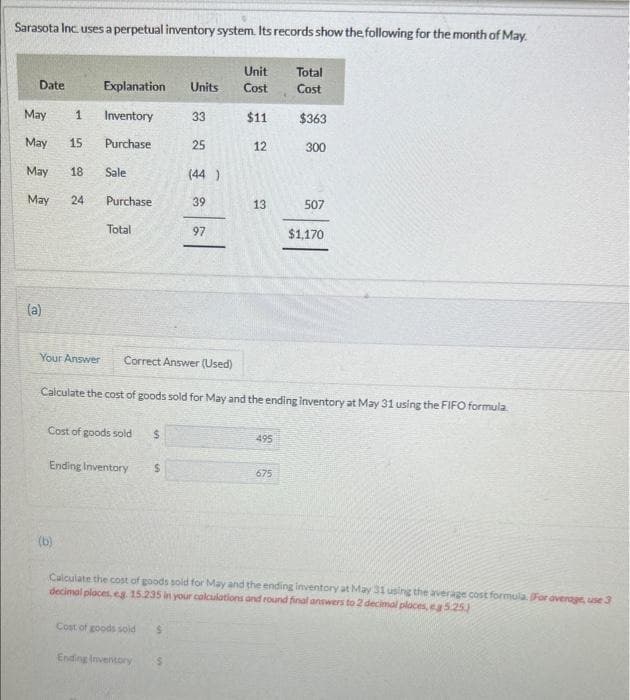 Sarasota Inc. uses a perpetual inventory system. Its records show the following for the month of May.
Unit
Total
Date
Explanation
Units Cost
Cost
May
1 Inventory
33
$11
$363
May 15
Purchase
25
12
300
May
18
Sale
(44)
May
24
Purchase
39
13
Total
97
13
507
$1,170
(a)
Your Answer Correct Answer (Used)
Calculate the cost of goods sold for May and the ending inventory at May 31 using the FIFO formula.
Cost of goods sold
$
495
Ending Inventory
$
675
(b)
Calculate the cost of goods sold for May and the ending inventory at May 31 using the average cost formula. (For average, use 3
decimal places, eg. 15.235 in your calculations and round final answers to 2 decimal places, ea 5.25)
Cost of goods sold
$
Ending Inventory