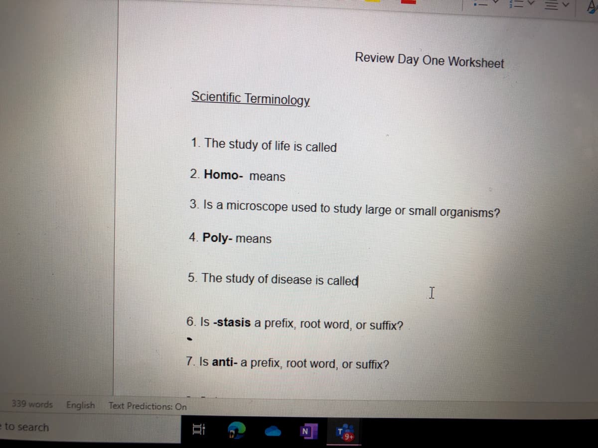 Review Day One Worksheet
Scientific Terminology
1. The study of life is called
2. Homo- means
3. Is a microscope used to study large or small organisms?
4. Poly- means
5. The study of disease is called
6. Is -stasis a prefix, root word, or suffix?
7. Is anti- a prefix, root word, or suffix?
339 words
English
Text Predictions: On
e to search
