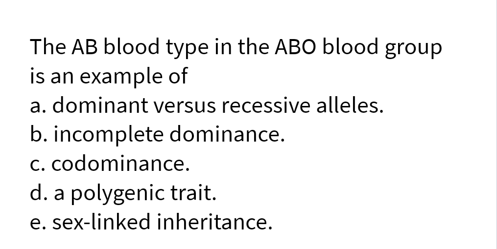 The AB blood type in the ABO blood group
is an example of
a. dominant versus recessive alleles.
b. incomplete dominance.
C. codominance.
d. a polygenic trait.
e. sex-linked inheritance.
