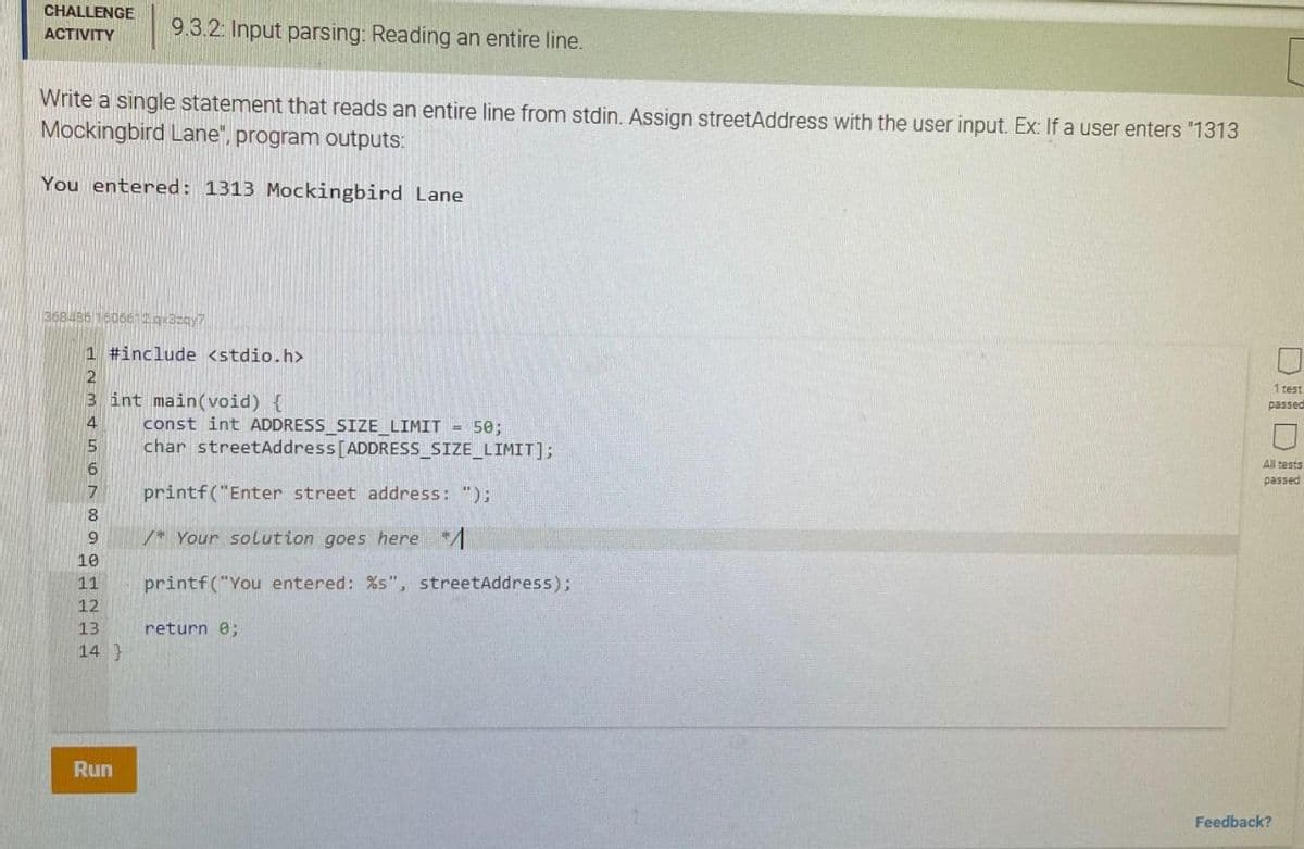 CHALLENGE
9.3.2: Input parsing: Reading an entire line.
АCTIVITY
Write a single statement that reads an entire line from stdin. Assign streetAddress with the user input. Ex: If a user enters "1313
Mockingbird Lane", program outputs:
You entered: 1313 Mockingbird Lane
368486 16066 2g3zgy7
1 #include <stdio.h>
1 test
3 int main(void) {
const int ADDRESS_SIZE_LIMIT = 50;
char streetAddress[ADDRESS_SIZE_LIMIT];
passed
All tests
passed
printf("Enter street address: ");
8
/* Your solution goes here */
10
11
printf("You entered: %s", streetAddress);
12
13
return e;
14 }
Run
Feedback?
