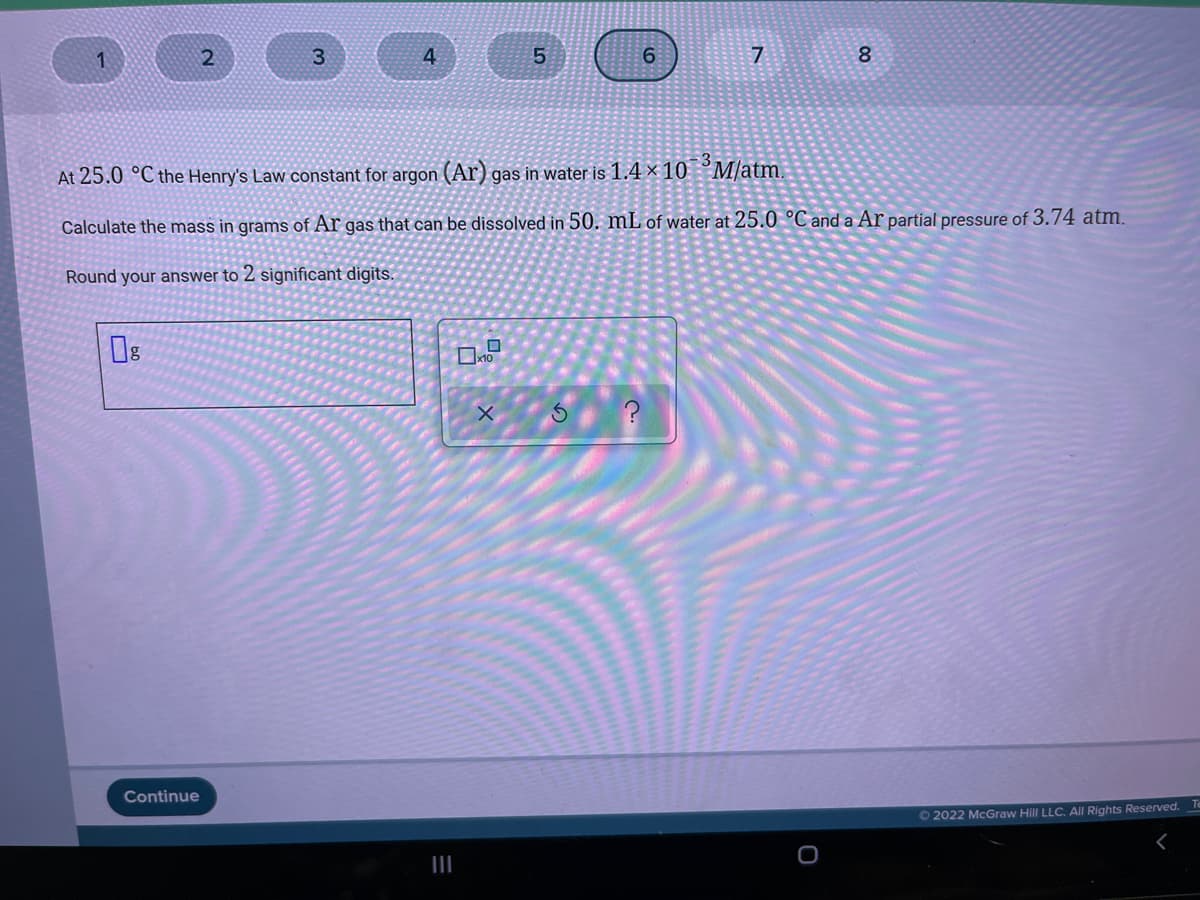 3.
4.
5.
7
8
At 25.0 °C the Henry's Law constant for argon (Ar) gas in water is 1.4 × 10 °M/atm.
Calculate the mass in grams of Ar gas that can be dissolved in 50. mL of water at 25.0 °C and a Ar partial pressure of 3.74 atm.
Round your answer to 2 significant digits
x10
Continue
Te
O 2022 McGraw Hill LLC. All Rights Reserved.
