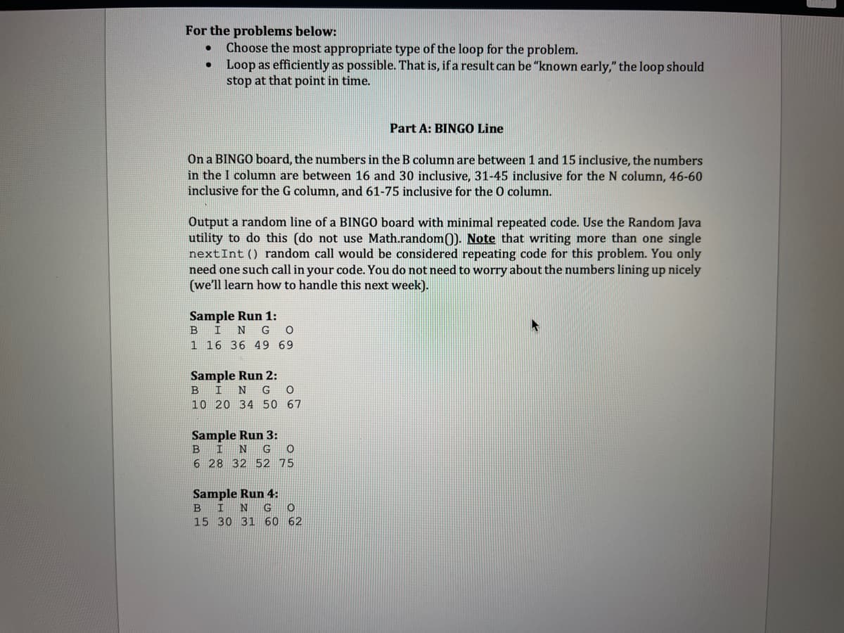 For the problems below:
●
Choose the most appropriate type of the loop for the problem.
Loop as efficiently as possible. That is, if a result can be "known early," the loop should
stop at that point in time.
On a BINGO board, the numbers in the B column are between 1 and 15 inclusive, the numbers
in the I column are between 16 and 30 inclusive, 31-45 inclusive for the N column, 46-60
inclusive for the G column, and 61-75 inclusive for the O column.
Output a random line of a BINGO board with minimal repeated code. Use the Random Java
utility to do this (do not use Math.random()). Note that writing more than one single
next Int () random call would be considered repeating code for this problem. You only
need one such call in your code. You do not need to worry about the numbers lining up nicely
(we'll learn how to handle this next week).
Sample Run 1:
B
I N G O
1 16 36 49 69
Sample Run 2:
BIN G O
10 20 34 50 67
Sample Run 3:
B
I N G 0
6 28 32 52 75
Sample Run 4:
B I
N G O
Part A: BINGO Line
15 30 31 60
62
A