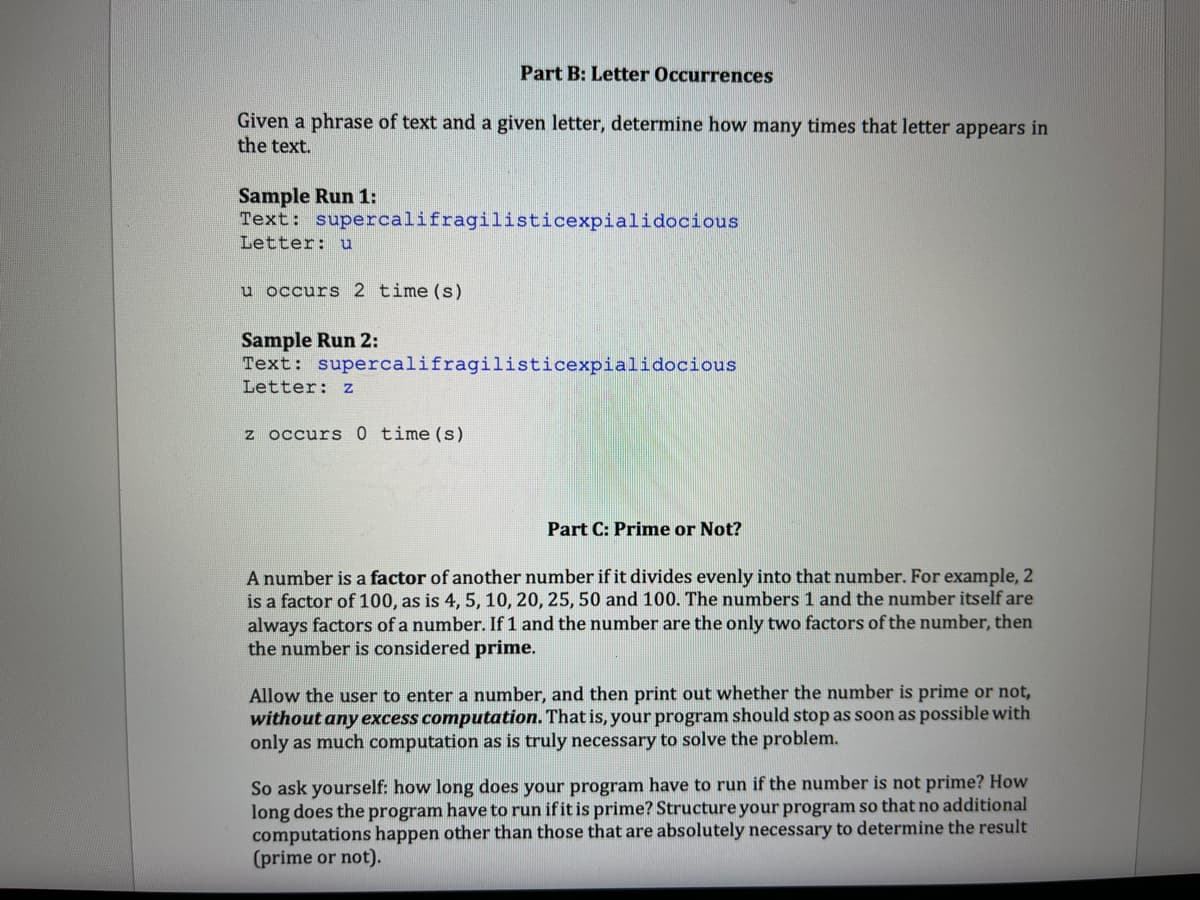 Part B: Letter Occurrences
Given a phrase of text and a given letter, determine how many times that letter appears in
the text.
Sample Run 1:
Text: supercalifragilisticexpialidocious
Letter: u
u occurs 2 time (s)
Sample Run 2:
Text: supercalifragilisticexpialidocious
Letter: z
z occurs 0 time (s)
Part C: Prime or Not?
A number is a factor of another number if it divides evenly into that number. For example, 2
is a factor of 100, as is 4, 5, 10, 20, 25, 50 and 100. The numbers 1 and the number itself are
always factors of a number. If 1 and the number are the only two factors of the number, then
the number is considered prime.
Allow the user to enter a number, and then print out whether the number is prime or not,
without any excess computation. That is, your program should stop as soon as possible with
only as much computation as is truly necessary to solve the problem.
So ask yourself: how long does your program have to run if the number is not prime? How
long does the program have to run if it is prime? Structure your program so that no additional
computations happen other than those that are absolutely necessary to determine the result
(prime or not).