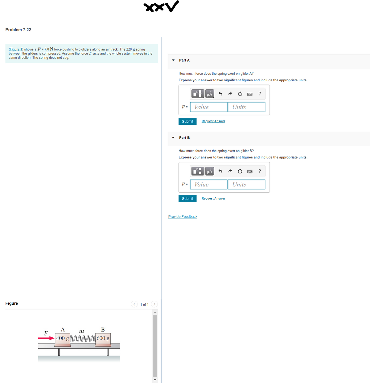 XXV
Problem 7.22
(Figure 1) shows a F = 7.0 N force pushing two gliders along an air track. The 220 g spring
between the gliders is compressed. Assume the force F acts and the whole system moves in the
same direction. The spring does not sag.
Part A
How much force does the spring exert on glider A?
Express your answer to two significant figures and include the appropriate units.
F =
Value
Units
Submit
Request Answer
Part B
How much force does the spring exert on glider B?
Express your answer to two significant figures and include the appropriate units.
Value
Units
F =
Submit
Request Answer
Provide Feedback
Figure
<) 1 of 1>
A
В
m
F
400
600 g
