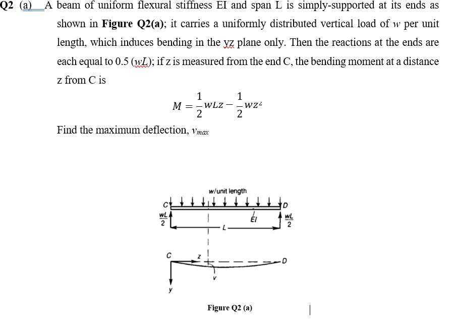Q2 (a)_A beam of uniform flexural stiffness EI and span L is simply-supported at its ends as
shown in Figure Q2(a); it carries a uniformly distributed vertical load of w per unit
length, which induces bending in the yz plane only. Then the reactions at the ends are
each equal to 0.5 (wL); if z is measured from the end C, the bending moment at a distance
z from C is
1
M = - WLz
2
1
Find the maximum deflection, vmax
w/unit length
† t't t
wL
2
WL
2
Figure Q2 (a)
|
