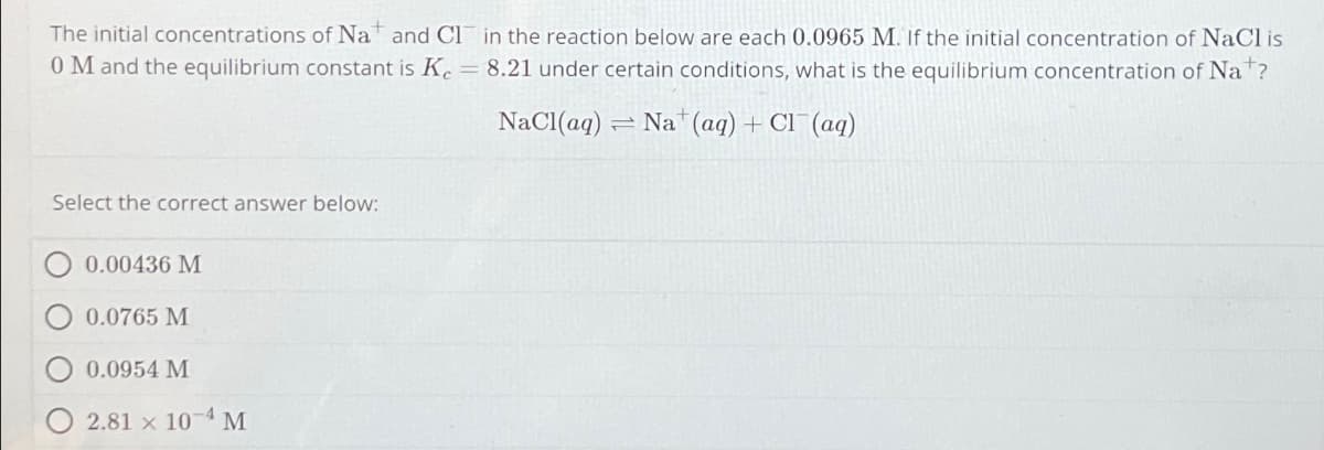 The initial concentrations of Na and CI in the reaction below are each 0.0965 M. If the initial concentration of NaCl is
0 M and the equilibrium constant is Ke = 8.21 under certain conditions, what is the equilibrium concentration of Nat?
NaCl(aq)
Select the correct answer below:
0.00436 M
0.0765 M
0.0954 M
2.81 x 104 M
=
Na (aq) + Cl(aq)