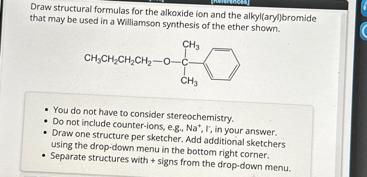 Draw structural formulas for the alkoxide ion and the alkyl(aryl)bromide
that may be used in a Williamson synthesis of the ether shown.
CH3
10
CH3
CH3CH₂CH₂CH₂-O-C-
• You do not have to consider stereochemistry.
. Do not include counter-ions, e.g., Nat, I, in your answer.
• Draw one structure per sketcher. Add additional sketchers
using the drop-down menu in the bottom right corner.
• Separate structures with + signs from the drop-down menu.
