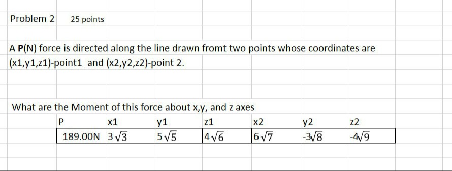 Problem 2 25 points
A P(N) force is directed along the line drawn fromt two points whose coordinates are
(x1,y1,z1)-point1 and (x2,y2,z2)-point 2.
What are the Moment of this force about x,y, and z axes
P
x1
189.00N 3√3
y1
z1
5√√5
4√√6
x2
y2
z2
6√√7
-3√8
-4√9