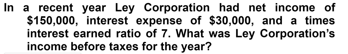 In a recent year Ley Corporation had net income of
$150,000, interest expense of $30,000, and a times
interest earned ratio of 7. What was Ley Corporation's
income before taxes for the year?
