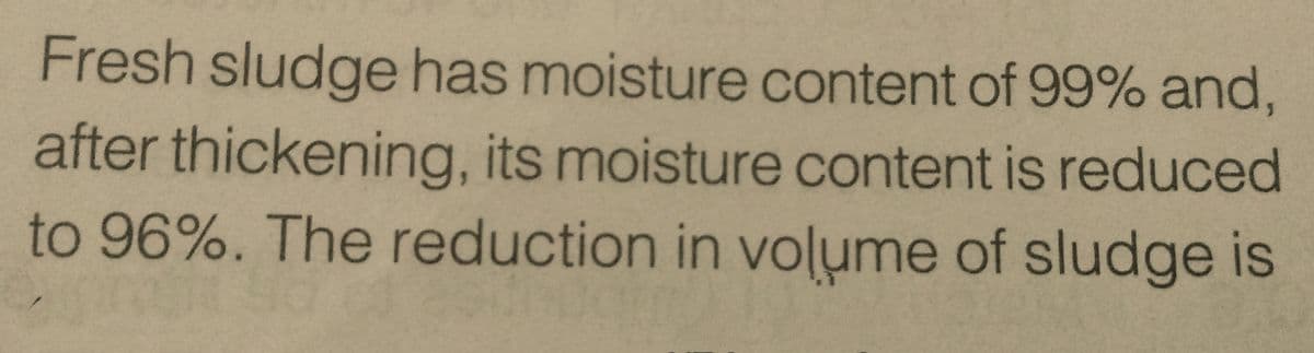 Fresh sludge has moisture content of 99% and,
after thickening, its moisture content is reduced
to 96%. The reduction in volume of sludge is