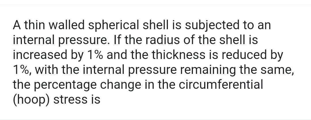 A thin walled spherical shell is subjected to an
internal pressure. If the radius of the shell is
increased by 1% and the thickness is reduced by
1%, with the internal pressure remaining the same,
the percentage change in the circumferential
(hoop) stress is