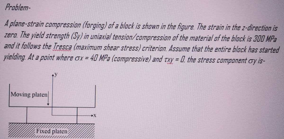 Problem-
A plane-strain compression (forging) of a block is shown in the figure. The strain in the z-direction is
zero. The yield strength (Sy) in uniaxial tension/compression of the material of the block is 300 MPa
and it follows the Tresca (maximum shear stress) criterion. Assume that the entire block has started
yielding. At a point where ox = 40 MPa (compressive) and txy = 0, the stress component oy is-
Moving platen
Fixed platen?
wwww
www.
wwww
www
*******
wwww