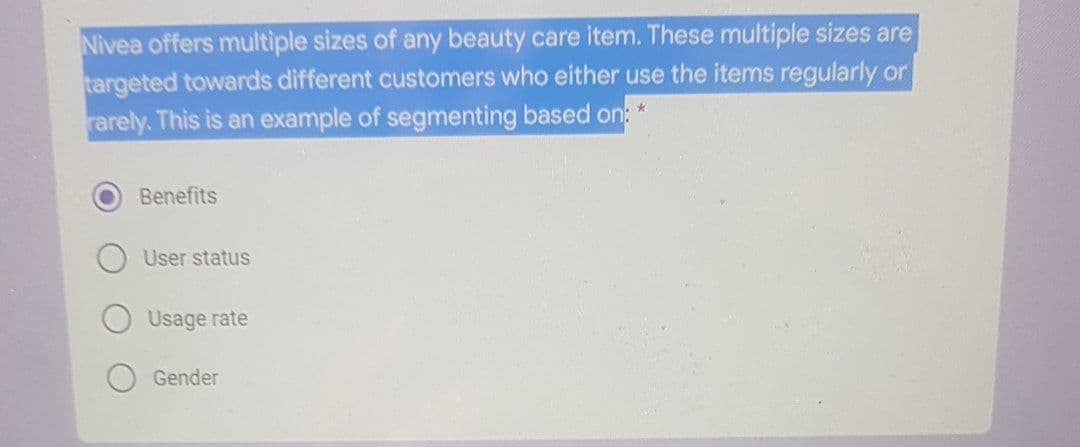 Nivea offers multiple sizes of any beauty care item. These multiple sizes are
targeted towards different customers who either use the items regularly or
rarely. This is an example of segmenting based on: *
Benefits
User status
Usage rate
Gender
