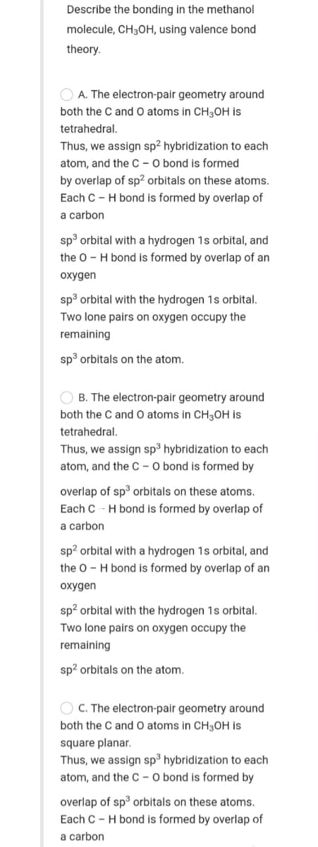 Describe the bonding in the methanol
molecule, CH30H, using valence bond
theory.
O A. The electron-pair geometry around
both the C and O atoms in CH3OH is
tetrahedral.
Thus, we assign sp2 hybridization to each
atom, and the C – O bond is formed
by overlap of sp² orbitals on these atoms.
Each C - H bond is formed by overlap of
a carbon
sp³ orbital with a hydrogen 1s orbital, and
the 0 - H bond is formed by overlap of an
oxygen
sp3 orbital with the hydrogen 1s orbital.
Two lone pairs on oxygen occupy the
remaining
sp3 orbitals on the atom.
O B. The electron-pair geometry around
both the C and O atoms in CH3OH is
tetrahedral.
Thus, we assign sp³ hybridization to each
atom, and the C - O bond is formed by
overlap of sp3 orbitals on these atoms.
Each C - H bond is formed by overlap of
a carbon
sp? orbital with a hydrogen 1s orbital, and
the 0 - H bond is formed by overlap of an
oxygen
sp? orbital with the hydrogen 1s orbital.
Two lone pairs on oxygen occupy the
remaining
sp2 orbitals on the atom.
O C. The electron-pair geometry around
both the C and O atoms in CH3OH is
square planar.
Thus, we assign sp³ hybridization to each
atom, and the C – O bond is formed by
overlap of sp3 orbitals on these atoms.
Each C - H bond is formed by overlap of
a carbon

