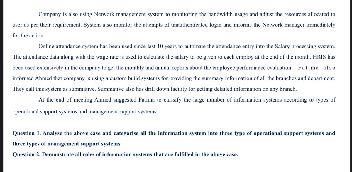 Company is also using Network management system to monitoring the bandwidth usage and adjust the resources allocated to
user as per their requirement. System also monitor the attempts of unauthenticated login and informs the Network manager immediately
for the action.
Online attendance system has been used since last 10 years to automate the attendance entry into the Salary processing system.
The attendance data along with the wage rate is used to calculate the salary to be given to each employ at the end of the month. HRIS has
been used extensively in the company to get the monthly and annual reports about the employee performance evaluation. Fatima also
informed Ahmed that company is using a custom build systems for providing the summary information
all the branches and department.
They call this system as summative. Summative also has drill down facility for getting detailed information on any branch.
At the end of meeting Ahmed suggested Fatima to classify the large number of information systems according to types of
operational support systems and management support systems.
Question 1. Analyse the above case and categorise all the information system into three type of operational support systems and
three types of management support systems.
Question 2. Demonstrate all roles of information systems that are fulfilled in the above case.
