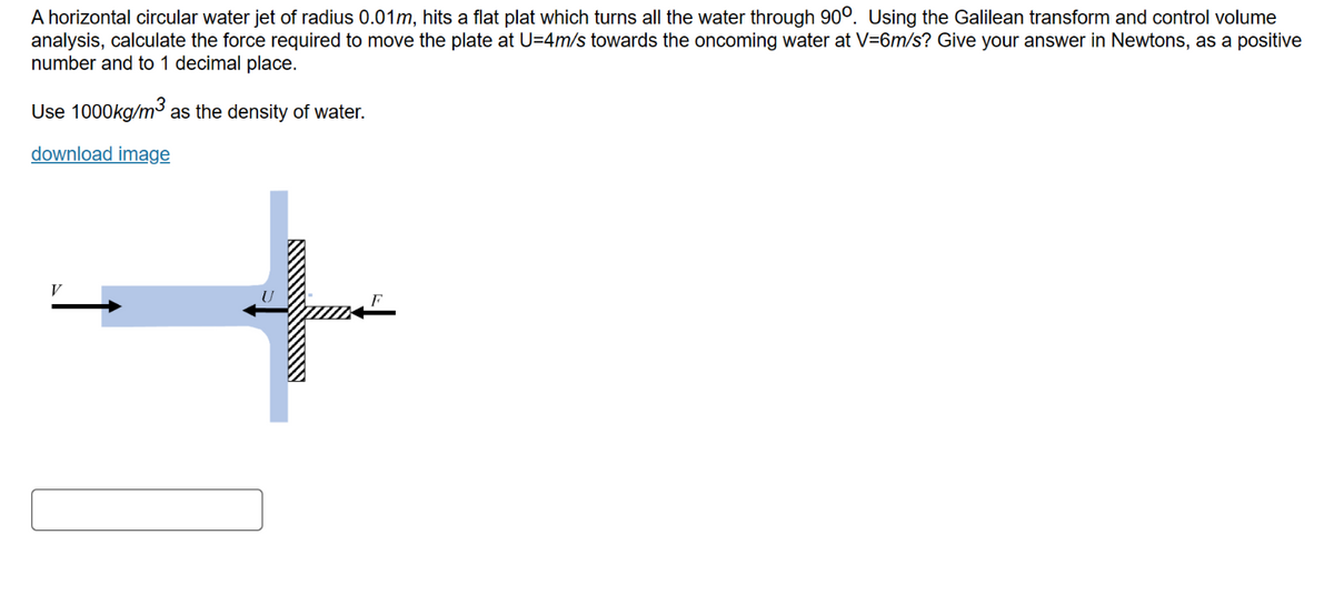 A horizontal circular water jet of radius 0.01m, hits a flat plat which turns all the water through 900. Using the Galilean transform and control volume
analysis, calculate the force required to move the plate at U=4m/s towards the oncoming water at V=6m/s? Give your answer in Newtons, as a positive
number and to 1 decimal place.
Use 1000kg/m³ as the density of water.
download image